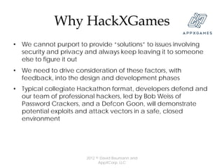 Why HackXGames
• We cannot purport to provide “solutions” to issues involving
  security and privacy and always keep leaving it to someone
  else to figure it out
• We need to drive consideration of these factors, with
  feedback, into the design and development phases
• Typical collegiate Hackathon format, developers defend and
  our team of professional hackers, led by Bob Weiss of
  Password Crackers, and a Defcon Goon, will demonstrate
  potential exploits and attack vectors in a safe, closed
  environment




                       2012 © David Baumann and
                             AppXCorp, LLC
 