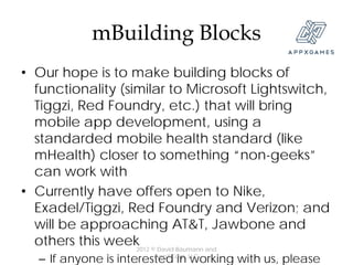 mBuilding Blocks
• Our hope is to make building blocks of
  functionality (similar to Microsoft Lightswitch,
  Tiggzi, Red Foundry, etc.) that will bring
  mobile app development, using a
  standarded mobile health standard (like
  mHealth) closer to something “non-geeks”
  can work with
• Currently have offers open to Nike,
  Exadel/Tiggzi, Red Foundry and Verizon; and
  will be approaching AT&T, Jawbone and
  others this week © David Baumann and
                   2012
  – If anyone is interested in LLC
                        AppXCorp,
                                  working with us, please
 