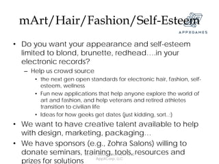 mArt/Hair/Fashion/Self-Esteem
• Do you want your appearance and self-esteem
  limited to blond, brunette, redhead….in your
  electronic records?
   – Help us crowd source
      • the next gen open standards for electronic hair, fashion, self-
        esteem, wellness
      • Fun new applications that help anyone explore the world of
        art and fashion, and help veterans and retired athletes
        transition to civilian life
      • Ideas for how geeks get dates (just kidding, sort..;)
• We want to have creative talent available to help
  with design, marketing, packaging…
• We have sponsors (e.g., Zohra Salons) willing to
  donate seminars, training, tools, resources and
                       2012 © David Baumann and

  prizes for solutions       AppXCorp, LLC
 
