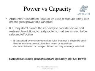 Power vs Capacity
• Appathon/Hackathons focused on apps or startups alone can
  create great power (like windmills)

• But, they don’t create the capacity to provide secure and
  sustainable solutions, to real problems, that are assured to be
  safe and effective

   – It’s asserted by environmental activists that not a single US coal-
     fired or nuclear power plant has been or would be
     decommissioned or delayed based on any, or every, windmill.




  Sustainable secure solutions require capacity, not just power

                          2012 © David Baumann and
                                AppXCorp, LLC
 