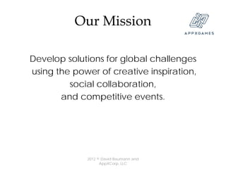 Our Mission

Develop solutions for global challenges
using the power of creative inspiration,
         social collaboration,
       and competitive events.




             2012 © David Baumann and
                   AppXCorp, LLC
 