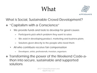 What
What is Social, Sustainable Crowd Development?
   “Capitalism with a Conscience”
    •   We provide funds and tools to develop for good causes
         –   Participants pick which problem they want to solve
         –   We assist in developing product, marketing and business plans
         –   Solutions given directly to the people who need them

    •   All who contribute receive fair compensation
         –   Developers, artists, professionals, investors, organizers

   Transforming the power of the Weekend Code-a-
    thon into secure, sustainable and supported
    solutions
                                   2012 © David Baumann and
                                         AppXCorp, LLC
 