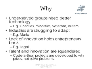 Why
• Under-served groups need better
  technology
  – E.g. Charities, minorities, veterans, autism
• Industries are struggling to adapt
  – E.g. Music
• Lack of innovation holds entrepreneurs
  back
  – E.g. Legal
• Talent and innovation are squandered
  – Code-a-thon projects are developed to win
    prizes, not solve problems
                   2012 © David Baumann and
                         AppXCorp, LLC
 
