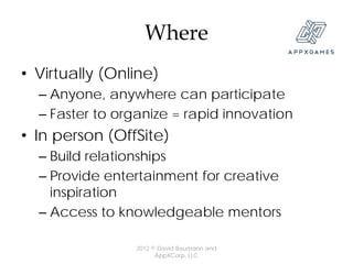 Where
• Virtually (Online)
  – Anyone, anywhere can participate
  – Faster to organize = rapid innovation
• In person (OffSite)
  – Build relationships
  – Provide entertainment for creative
    inspiration
  – Access to knowledgeable mentors

                2012 © David Baumann and
                      AppXCorp, LLC
 
