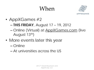 When
• AppXGames #2
  – THIS FRIDAY, August 17 – 19, 2012
  – Online (Virtual) at AppXGames.com (live
    August 13th)
• More events later this year
  – Online
  – At universities across the US


                 2012 © David Baumann and
                       AppXCorp, LLC
 