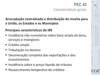 Arrecadação centralizada e distribuição da receita para
a União, os Estados e os Municípios
Principais características do IBS
 Incidência não-cumulativa sobre base ampla de bens,
serviços e intangíveis
 Crédito amplo
 Tributação no destino
 Desoneração completa das exportações e dos
investimentos
 Incidência sobre o preço líquido de tributos
 Ressarcimento tempestivo de créditos
PEC 45
Características gerais
10
 