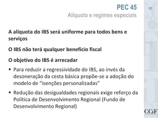 A alíquota do IBS será uniforme para todos bens e
serviços
O IBS não terá qualquer benefício fiscal
O objetivo do IBS é arrecadar
 Para reduzir a regressividade do IBS, ao invés da
desoneração da cesta básica propõe-se a adoção do
modelo de “isenções personalizadas”
 Redução das desigualdades regionais exige reforço da
Política de Desenvolvimento Regional (Fundo de
Desenvolvimento Regional)
PEC 45
Alíquota e regimes especiais
12
 