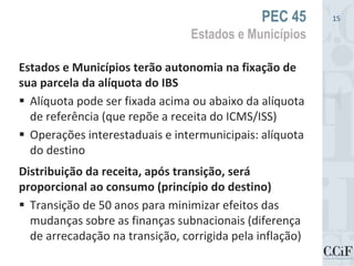 Estados e Municípios terão autonomia na fixação de
sua parcela da alíquota do IBS
 Alíquota pode ser fixada acima ou abaixo da alíquota
de referência (que repõe a receita do ICMS/ISS)
 Operações interestaduais e intermunicipais: alíquota
do destino
Distribuição da receita, após transição, será
proporcional ao consumo (princípio do destino)
 Transição de 50 anos para minimizar efeitos das
mudanças sobre as finanças subnacionais (diferença
de arrecadação na transição, corrigida pela inflação)
PEC 45
Estados e Municípios
15
 