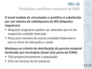 O atual modelo de vinculações e partilhas é substituído
por um sistema de subalíquotas do IBS (alíquotas
singulares)
 Alíquotas singulares podem ser alteradas por lei da
respectiva unidade federada
 Pisos para receitas de outras unidades federadas e
para a soma de educação e saúde
Mudança no critério de distribuição da parcela estadual
destinada aos municípios (atual cota-parte do ICMS)
 75% proporcionalmente à população
 25% nos termos de lei estadual
PEC 45
Vinculações, partilhas e cota-parte do ICMS
17
 