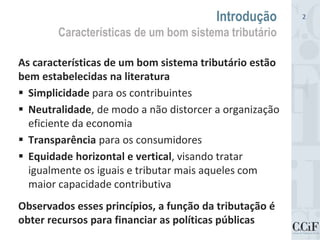 As características de um bom sistema tributário estão
bem estabelecidas na literatura
 Simplicidade para os contribuintes
 Neutralidade, de modo a não distorcer a organização
eficiente da economia
 Transparência para os consumidores
 Equidade horizontal e vertical, visando tratar
igualmente os iguais e tributar mais aqueles com
maior capacidade contributiva
Observados esses princípios, a função da tributação é
obter recursos para financiar as políticas públicas
Introdução
Características de um bom sistema tributário
2
 