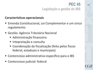Características operacionais
 Emenda Constitucional, Lei Complementar e um único
regulamento
 Gestão: Agência Tributária Nacional
 Administração financeira
 Intepretação e consulta
 Coordenação da fiscalização (feita pelos fiscos
federal, estaduais e municipais)
 Contencioso administrativo específico para o IBS
 Contencioso judicial: federal
PEC 45
Legislação e gestão do IBS
20
 