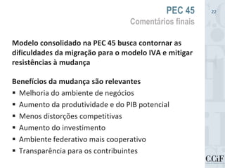 Modelo consolidado na PEC 45 busca contornar as
dificuldades da migração para o modelo IVA e mitigar
resistências à mudança
Benefícios da mudança são relevantes
 Melhoria do ambiente de negócios
 Aumento da produtividade e do PIB potencial
 Menos distorções competitivas
 Aumento do investimento
 Ambiente federativo mais cooperativo
 Transparência para os contribuintes
PEC 45
Comentários finais
22
 