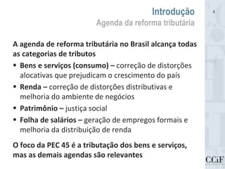 A agenda de reforma tributária no Brasil alcança todas
as categorias de tributos
 Bens e serviços (consumo) – correção de distorções
alocativas que prejudicam o crescimento do país
 Renda – correção de distorções distributivas e
melhoria do ambiente de negócios
 Patrimônio – justiça social
 Folha de salários – geração de empregos formais e
melhoria da distribuição de renda
O foco da PEC 45 é a tributação dos bens e serviços,
mas as demais agendas são relevantes
Introdução
Agenda da reforma tributária
4
 