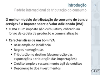 O melhor modelo de tributação do consumo de bens e
serviços é o Imposto sobre o Valor Adicionado (IVA)
 O IVA é um imposto não cumulativo, cobrado ao
longo da cadeia de produção e comercialização
 Características de um bom IVA
 Base ampla de incidência
 Regras homogêneas
 Tributação no destino (desoneração das
exportações e tributação das importações)
 Crédito amplo e ressarcimento ágil de créditos
 Desoneração dos investimentos
Introdução
Padrão internacional de tributação do consumo
5
 