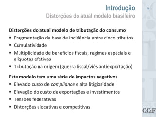 Distorções do atual modelo de tributação do consumo
 Fragmentação da base de incidência entre cinco tributos
 Cumulatividade
 Multiplicidade de benefícios fiscais, regimes especiais e
alíquotas efetivas
 Tributação na origem (guerra fiscal/viés antiexportação)
Este modelo tem uma série de impactos negativos
 Elevado custo de compliance e alta litigiosidade
 Elevação do custo de exportações e investimentos
 Tensões federativas
 Distorções alocativas e competitivas
Introdução
Distorções do atual modelo brasileiro
6
 
