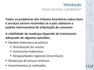 Todos os problemas dos tributos brasileiros sobre bens
e serviços seriam resolvidos se o país adotasse o
padrão internacional de tributação do consumo
A viabilidade da mudança depende do tratamento
adequado de algumas questões
 Modelo federativo brasileiro
 Distribuição da receita
 Autonomia federativa
 Desigualdades regionais (incentivos)
 Mudanças de preços relativos
 Investimentos já realizados
Introdução
Como resolver o problema?
7
 