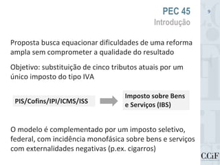 Proposta busca equacionar dificuldades de uma reforma
ampla sem comprometer a qualidade do resultado
Objetivo: substituição de cinco tributos atuais por um
único imposto do tipo IVA
PEC 45
Introdução
9
PIS/Cofins/IPI/ICMS/ISS
Imposto sobre Bens
e Serviços (IBS)
O modelo é complementado por um imposto seletivo,
federal, com incidência monofásica sobre bens e serviços
com externalidades negativas (p.ex. cigarros)
 