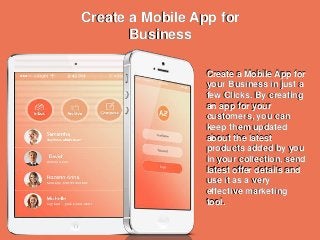 Create a Mobile App for
Business
Create a Mobile App for
your Business in just a
few Clicks. By creating
an app for your
customers, you can
keep them updated
about the latest
products added by you
in your collection, send
latest offer details and
use it as a very
effective marketing
tool.
Create a Mobile App for
Business
Create a Mobile App for
your Business in just a
few Clicks. By creating
an app for your
customers, you can
keep them updated
about the latest
products added by you
in your collection, send
latest offer details and
use it as a very
effective marketing
tool.
 