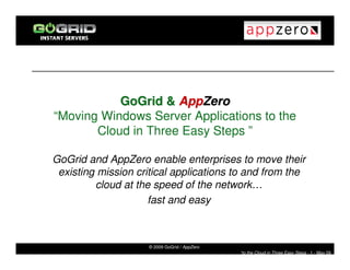 GoGrid & AppZero
“Moving Windows Server Applications to the
       Cloud in Three Easy Steps ”

GoGrid and AppZero enable enterprises to move their
 existing mission critical applications to and from the
         cloud at the speed of the network…
                     fast and easy



                     © 2009 GoGrid / AppZero
                                               “to the Cloud in Three Easy Steps - 1 - May 09
 