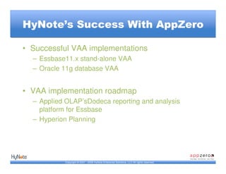 HyNote’s Success With AppZero

• Successful VAA implementations
  – Essbase11.x stand-alone VAA
  – Oracle 11g database VAA


• VAA implementation roadmap
  – Applied OLAP’sDodeca reporting and analysis
    platform for Essbase
  – Hyperion Planning




           Copyright © 2007 - 2009 HyNote Enterprise Solutions, LLC All rights reserved.
 