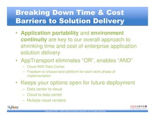 Breaking Down Time & Cost
Barriers to Solution Delivery
• Application portability and environment
  continuity are key to our overall approach to
  shrinking time and cost of enterprise application
  solution delivery
• AppTransport eliminates “OR”, enables “AND”
  – Cloud AND Data Center
  – Freedom to choose best platform for each work phase of
    implementation

• Keeps your options open for future deployment
  – Data center to cloud
  – Cloud to data center
  – Multiple cloud vendors

               Copyright © 2007 - 2009 HyNote Enterprise Solutions, LLC All rights reserved.
 