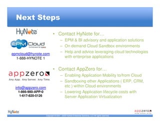 Next Steps

                             • Contact HyNote for…
                                      – EPM & BI advisory and application solutions
                                      – On demand Cloud Sandbox environments
epmcloud@hynote.com
                                      – Help and advice leveraging cloud technologies
  1-888-HYNOTE 1                        with enterprise applications


                             • Contact AppZero for…
                                      – Enabling Application Mobility to/from Cloud
                                      – Sandboxing other Applications ( ERP, CRM,
 info@appzero.com                       etc ) within Cloud environments
   1-866-980-APP-0                    – Lowering Application lifecycle costs with
    1-617-820-5126                      Server Application Virtualization



                     Copyright © 2007 - 2009 HyNote Enterprise Solutions, LLC All rights reserved.
 
