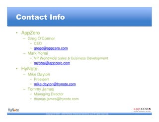 Contact Info

• AppZero
  – Greg O’Connor
     • CEO
     • grego@appzero.com
  – Mark Yohai
     • VP Worldwide Sales & Business Development
     • myohai@appzero.com
• HyNote
  – Mike Dayton
     • President
     • mike.dayton@hynote.com
  – Tommy James
     • Managing Director
     • thomas.james@hynote.com


             Copyright © 2007 - 2009 HyNote Enterprise Solutions, LLC All rights reserved.
 