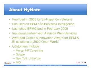 About HyNote

• Founded in 2006 by ex-Hyperion veterans
• Focused on EPM and Business Intelligence
• Launched EPMCloud in February 2009
• Inaugural partner with Amazon Web Services
• Awarded Oracle’s Innovation Award for EPM &
  BI solutions at 2009 Open World
• Customers Include
    –   Mercer HR Consulting
    –   Google
    –   New York University
    –   ING
               Copyright © 2007 - 2009 HyNote Enterprise Solutions, LLC All rights reserved.
 