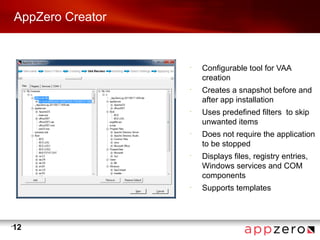 AppZero Creator


                      •
                          Configurable tool for VAA
                          creation
                      •
                          Creates a snapshot before and
                          after app installation
                      •
                          Uses predefined filters to skip
                          unwanted items
                      •
                          Does not require the application
                          to be stopped
                      •
                          Displays files, registry entries,
                          Windows services and COM
                          components
                      •
                          Supports templates



•
    12
 