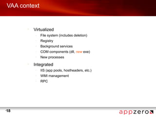 VAA context


           •
               Virtualized
                –
                    File system (includes deletion)
                –
                    Registry
                –
                    Background services
                –
                    COM components (dll, new exe)
                –
                    New processes
           •
               Integrated
                –
                    IIS (app pools, hostheaders, etc.)
                –
                    WMI management
                –
                    RPC




•
    18
 