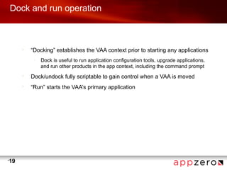 Dock and run operation



         •
             “Docking” establishes the VAA context prior to starting any applications
              –
                  Dock is useful to run application configuration tools, upgrade applications,
                  and run other products in the app context, including the command prompt
         •
             Dock/undock fully scriptable to gain control when a VAA is moved
         •
             “Run” starts the VAA’s primary application




•
    19
 