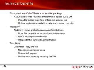 Technical benefits

         •
             Compared to a VM – VAA is a far smaller package
              –
                  A VAA can be 10 to 100 times smaller than a typical 50GB VM
                   •   Upload to a cloud in an hour or less, not a day or two
                   •   Multiple applications easily fit on a typical portable computer
         •
             Flexibility
              –
                  No lock in - move applications among different clouds
                   •   Move from physical servers to virtual environments
                   •   No OS reconfiguration required
                   •   Independent of surrounding infrastructure
         •
             Simplicity
              –
                  ZeroInstall - copy and run
                   •   No error-prone manual steps
                   •   No uninstall required
                   •   Update applications by replacing the VAA



•
    24
 
