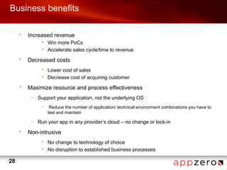 Business benefits

         •   Increased revenue
                  • Win more PoCs
                  • Accelerate sales cycle/time to revenue

         •   Decreased costs
                  • Lower cost of sales
                  • Decrease cost of acquiring customer

         •   Maximize resource and process effectiveness
              – Support your application, not the underlying OS
                  •    Reduce the number of application/ technical environment combinations you have to
                      test and maintain

              – Run your app in any provider’s cloud – no change or lock-in

         •   Non-intrusive
                  • No change to technology of choice
                  • No disruption to established business processes

•
    28
 