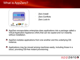 What is AppZero?


                                •
                                    Zero Install
                                •
                                    Zero Conflicts
                                •
                                    Zero Lock-In




   AppZero encapsulates enterprise-class applications into a package called a
   Virtual Application Appliance (VAA) that can be copied and run instantly
   without installation.

   AppZero isolates applications from one another and the underlying OS
   instance.

   Applications may be moved among machines easily, including those in a
   cloud, providing OS-free instant provisioning.
 