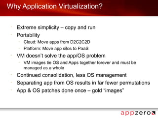 Why Application Virtualization?

 •
     Extreme simplicity – copy and run
 •
     Portability
     –
         Cloud: Move apps from D2C2C2D
     –
         Platform: Move app silos to PaaS
 •
     VM doesn’t solve the app/OS problem
     –
         VM images tie OS and Apps together forever and must be
         managed as a whole
 •
     Continued consolidation, less OS management
 •
     Separating app from OS results in far fewer permutations
 •
     App & OS patches done once – gold “images”
 