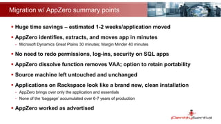Migration w/ AppZero summary points
 Huge time savings – estimated 1-2 weeks/application moved
 AppZero identifies, extracts, and moves app in minutes
- Microsoft Dynamics Great Plains 30 minutes; Margin Minder 40 minutes
 No need to redo permissions, log-ins, security on SQL apps
 AppZero dissolve function removes VAA; option to retain portability
 Source machine left untouched and unchanged
 Applications on Rackspace look like a brand new, clean installation
- AppZero brings over only the application and essentials
- None of the ‘baggage’ accumulated over 6-7 years of production
 AppZero worked as advertised
 