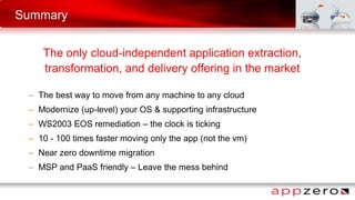 Summary
The only cloud-independent application extraction,
transformation, and delivery offering in the market
– The best way to move from any machine to any cloud
– Modernize (up-level) your OS & supporting infrastructure
– WS2003 EOS remediation – the clock is ticking
– 10 - 100 times faster moving only the app (not the vm)
– Near zero downtime migration
– MSP and PaaS friendly – Leave the mess behind
 
