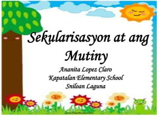Sekularisasyon at ang
Mutiny
Ananita Lopez Claro
Kapatalan Elementary School
Sniloan Laguna
 