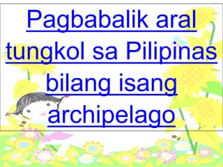 Pagbabalik aral
tungkol sa Pilipinas
bilang isang
archipelago
 