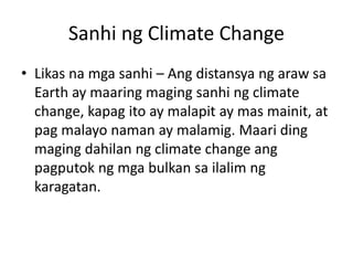 Sanhi ng Climate Change
• Likas na mga sanhi – Ang distansya ng araw sa
Earth ay maaring maging sanhi ng climate
change, kapag ito ay malapit ay mas mainit, at
pag malayo naman ay malamig. Maari ding
maging dahilan ng climate change ang
pagputok ng mga bulkan sa ilalim ng
karagatan.
 