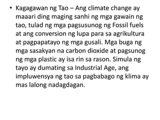 • Kagagawan ng Tao – Ang climate change ay
maaari ding maging sanhi ng mga gawain ng
tao, tulad ng mga pagsusunog ng Fossil fuels
at ang conversion ng lupa para sa agrikultura
at pagpapatayo ng mga gusali. Mga buga ng
mga sasakyan na carbon dioxide at pagsunog
ng mga plastic ay isa rin sa rason. Simula ng
tayo ay dumating sa Industrial Age, ang
impluwensya ng tao sa pagbabago ng klima ay
mas lalong nadagdagan.
 