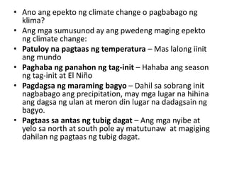 • Ano ang epekto ng climate change o pagbabago ng
klima?
• Ang mga sumusunod ay ang pwedeng maging epekto
ng climate change:
• Patuloy na pagtaas ng temperatura – Mas lalong iinit
ang mundo
• Paghaba ng panahon ng tag-init – Hahaba ang season
ng tag-init at El Niño
• Pagdagsa ng maraming bagyo – Dahil sa sobrang init
nagbabago ang precipitation, may mga lugar na hihina
ang dagsa ng ulan at meron din lugar na dadagsain ng
bagyo.
• Pagtaas sa antas ng tubig dagat – Ang mga nyibe at
yelo sa north at south pole ay matutunaw at magiging
dahilan ng pagtaas ng tubig dagat.
 