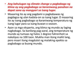 • Ang kahulugan ng climate change o pagbabago ng
klima ay ang pagbabago sa karaniwang panahon na
dapat sana ay mangyari sa isang lugar.
• Maaaring ito ay ang pagdami o pagkabawas ng
pagdagsa ng ulan kadata-on sa isang lugar. O maaaring
ito ay isang pagbabago sa karaniwang temperatura ng
isang lugar para sa isang buwan o season.
• Ayon sa mga eksperto, ang klima ng mundo ay laging
nagbabago. Sa kanilang pag-aaral, ang temperature ng
mundo ay tumaas ng halos 1 degree Fahrenheit sa
nakalipas na 100 taon. Mukha man itong maliit lang,
pero maari itong magdulot ng malaking epekto sa
pagbabago sa buong mundo.
 