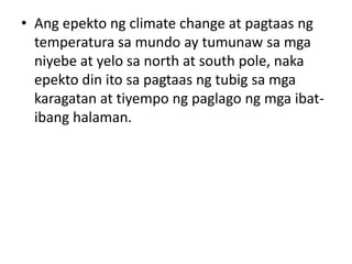 • Ang epekto ng climate change at pagtaas ng
temperatura sa mundo ay tumunaw sa mga
niyebe at yelo sa north at south pole, naka
epekto din ito sa pagtaas ng tubig sa mga
karagatan at tiyempo ng paglago ng mga ibat-
ibang halaman.
 