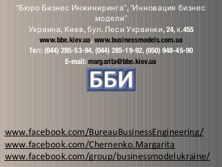 “Бюро Бизнес Инжиниринга”, “Инновация бизнес
модели”
, , . , 24, .455Украина Киев бул Леси Украинки к
www.bbe.kiev.ua, www.businessmodels.com.ua
Te : (044) 285-53-94, (044) 285-19-92, (050) 948-45-90л
E-mail: margarita@bbe.kiev.ua
www.facebook.com/BureauBusinessEngineering/
www.facebook.com/Chernenko.Margarita
www.facebook.com/group/businessmodelukraine/
 