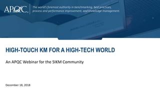 The world’s foremost authority in benchmarking, best practices,
process and performance improvement, and knowledge management.
HIGH-TOUCH KM FOR A HIGH-TECH WORLD
An APQC Webinar for the SIKM Community
December 18, 2018
 