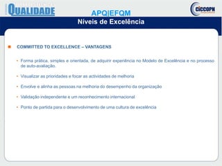  COMMITTED TO EXCELLENCE – VANTAGENS
• Forma prática, simples e orientada, de adquirir experiência no Modelo de Excelência e no processo
de auto-avaliação.
• Visualizar as prioridades e focar as actividades de melhoria
• Envolve e alinha as pessoas na melhoria do desempenho da organização
• Validação independente e um reconhecimento internacional
• Ponto de partida para o desenvolvimento de uma cultura de excelência
APQ|EFQM
Níveis de Excelência
 
