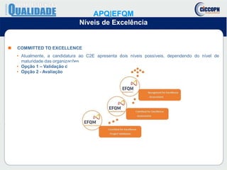  COMMITTED TO EXCELLENCE
• Atualmente, a candidatura ao C2E apresenta dois níveis possíveis, dependendo do nível de
maturidade das organizações
• Opção 1 – Validação de Projeto
• Opção 2 - Avaliação
APQ|EFQM
Níveis de Excelência
 