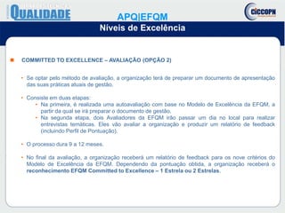  COMMITTED TO EXCELLENCE – AVALIAÇÃO (OPÇÃO 2)
• Se optar pelo método de avaliação, a organização terá de preparar um documento de apresentação
das suas práticas atuais de gestão.
• Consiste em duas etapas:
• Na primeira, é realizada uma autoavaliação com base no Modelo de Excelência da EFQM, a
partir da qual se irá preparar o documento de gestão.
• Na segunda etapa, dois Avaliadores da EFQM irão passar um dia no local para realizar
entrevistas temáticas. Eles vão avaliar a organização e produzir um relatório de feedback
(incluindo Perfil de Pontuação).
• O processo dura 9 a 12 meses.
• No final da avaliação, a organização receberá um relatório de feedback para os nove critérios do
Modelo de Excelência da EFQM. Dependendo da pontuação obtida, a organização receberá o
reconhecimento EFQM Committed to Excellence – 1 Estrela ou 2 Estrelas.
APQ|EFQM
Níveis de Excelência
 