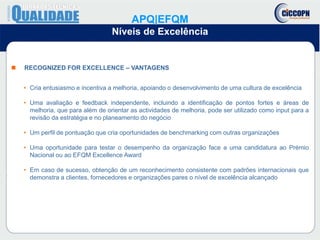  RECOGNIZED FOR EXCELLENCE – VANTAGENS
• Cria entusiasmo e incentiva a melhoria, apoiando o desenvolvimento de uma cultura de excelência
• Uma avaliação e feedback independente, incluindo a identificação de pontos fortes e áreas de
melhoria, que para além de orientar as actividades de melhoria, pode ser utilizado como input para a
revisão da estratégia e no planeamento do negócio
• Um perfil de pontuação que cria oportunidades de benchmarking com outras organizações
• Uma oportunidade para testar o desempenho da organização face a uma candidatura ao Prémio
Nacional ou ao EFQM Excellence Award
• Em caso de sucesso, obtenção de um reconhecimento consistente com padrões internacionais que
demonstra a clientes, fornecedores e organizações pares o nível de excelência alcançado
APQ|EFQM
Níveis de Excelência
 